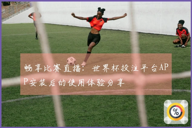 畅享比赛直播：世界杯投注平台APP安装后的使用体验分享